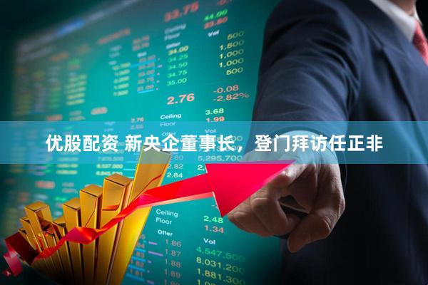 优股配资 新央企董事长，登门拜访任正非