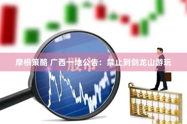 摩根策酪 广西一地公告：禁止到剑龙山游玩