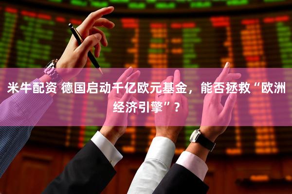 米牛配资 德国启动千亿欧元基金，能否拯救“欧洲经济引擎”？