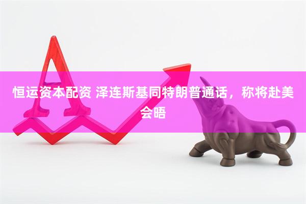 恒运资本配资 泽连斯基同特朗普通话，称将赴美会晤