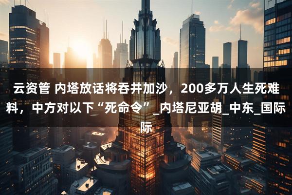 云资管 内塔放话将吞并加沙，200多万人生死难料，中方对以下“死命令”_内塔尼亚胡_中东_国际