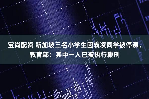 宝尚配资 新加坡三名小学生因霸凌同学被停课，教育部：其中一人已被执行鞭刑