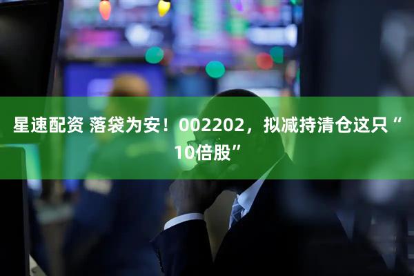 星速配资 落袋为安！002202，拟减持清仓这只“10倍股”