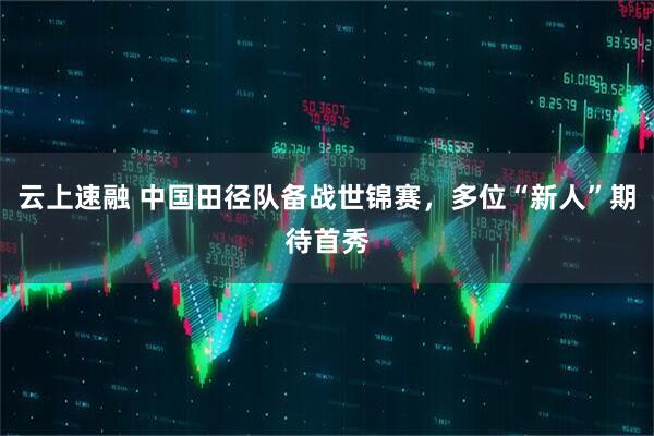 云上速融 中国田径队备战世锦赛，多位“新人”期待首秀