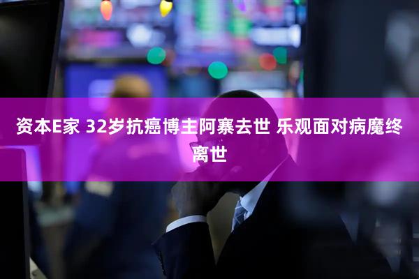 资本E家 32岁抗癌博主阿寨去世 乐观面对病魔终离世