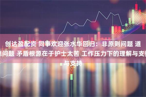 创达盈配资 同事欢迎张水华回归：非原则问题 道德问题 矛盾根源在于护士太苦 工作压力下的理解与支持