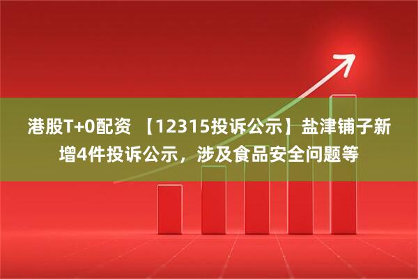 港股T+0配资 【12315投诉公示】盐津铺子新增4件投诉公示，涉及食品安全问题等