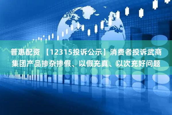 普惠配资 【12315投诉公示】消费者投诉武商集团产品掺杂掺假、以假充真、以次充好问题