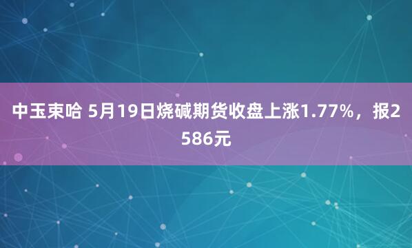 中玉束哈 5月19日烧碱期货收盘上涨1.77%，报2586元