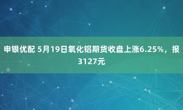 申银优配 5月19日氧化铝期货收盘上涨6.25%，报3127元