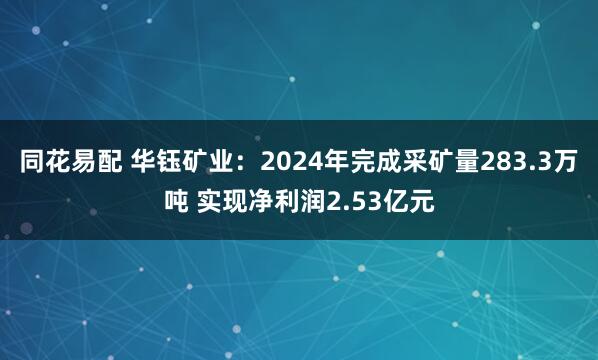 同花易配 华钰矿业：2024年完成采矿量283.3万吨 实现净利润2.53亿元