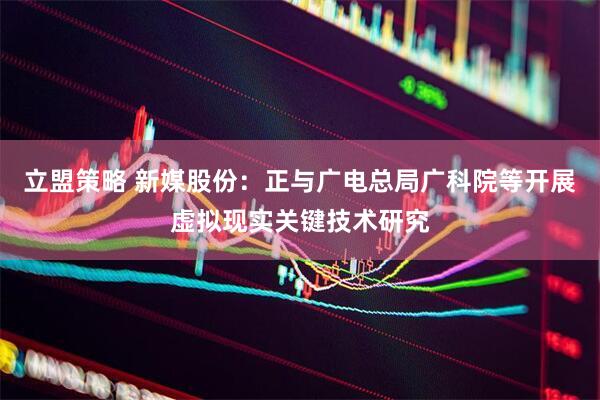 立盟策略 新媒股份：正与广电总局广科院等开展虚拟现实关键技术研究