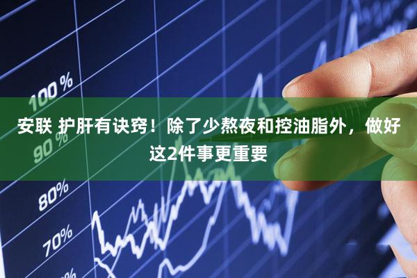 安联 护肝有诀窍!除了少熬夜和控油脂外,做好这2件事更重要