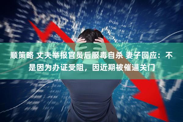 顺策略 丈夫举报官员后服毒自杀 妻子回应：不是因为办证受阻，因近期被催逼关门