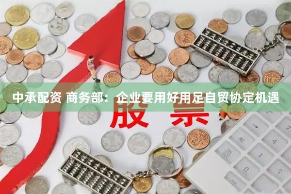 中承配资 商务部：企业要用好用足自贸协定机遇
