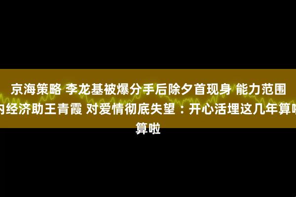 京海策略 李龙基被爆分手后除夕首现身 能力范围内经济助王青霞 对爱情彻底失望︰开心活埋这几年算啦